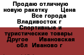 Продаю отличную новую ракетку :) › Цена ­ 3 500 - Все города, Владивосток г. Спортивные и туристические товары » Другое   . Ивановская обл.,Иваново г.